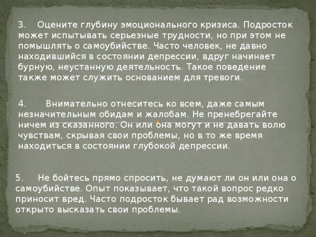 3. Оцените глубину эмоционального кризиса. Подросток может испытывать серьезные трудности, но при этом не помышлять о самоубийстве. Часто человек, не давно находившийся в состоянии депрессии, вдруг начинает бурную, неустанную деятельность. Такое поведение также может служить основанием для тревоги. 4. Внимательно отнеситесь ко всем, даже самым незначительным обидам и жалобам. Не пренебрегайте ничем из сказанного. Он или она могут и не давать волю чувствам, скрывая свои проблемы, но в то же время находиться в состоянии глубокой депрессии. 5. Не бойтесь прямо спросить, не думают ли он или она о самоубийстве. Опыт показывает, что такой вопрос редко приносит вред. Часто подросток бывает рад возможности открыто высказать свои проблемы.