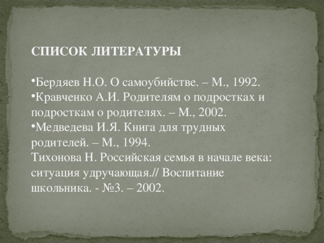 СПИСОК ЛИТЕРАТУРЫ Бердяев Н.О. О самоубийстве. – М., 1992. Кравченко А.И. Родителям о подростках и подросткам о родителях. – М., 2002. Медведева И.Я. Книга для трудных родителей. – М., 1994. Тихонова Н. Российская семья в начале века: ситуация удручающая.// Воспитание школьника. - №3. – 2002.