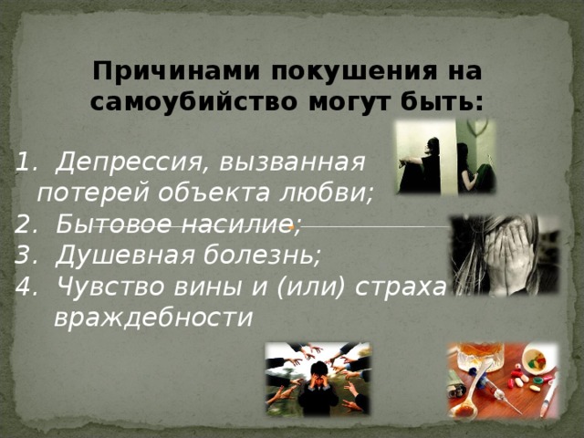 Причинами покушения на самоубийство могут быть:  1. Депрессия, вызванная потерей объекта любви; 2. Бытовое насилие; 3. Душевная болезнь; 4. Чувство вины и (или) страха и враждебности