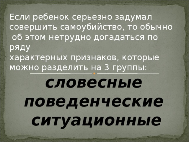 Если ребенок серьезно задумал совершить самоубийство, то обычно  об этом нетрудно догадаться по ряду характерных признаков, которые можно разделить на 3 группы:  словесные поведенческие  ситуационные