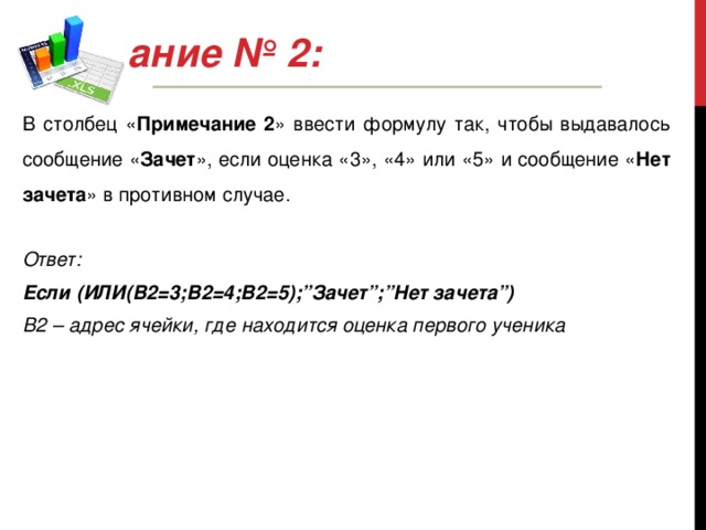 Задание № 2: В столбец « Примечание 2 » ввести формулу так, чтобы выдавалось сообщение « Зачет », если оценка «3», «4» или «5» и сообщение « Нет зачета » в противном случае.  Ответ:  Если (ИЛИ(B2=3;В2=4;В2=5);”Зачет”;”Нет зачета”)  В2 – адрес ячейки, где находится оценка первого ученика