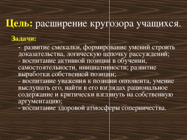 Цель:   расширение кругозора учащихся. Задачи:  -   развитие смекалки, формирование умений строить доказательства, логическую цепочку рассуждений;   - воспитание активной позиции в обучении, самостоятельности, инициативности; развитие выработки собственной позиции;  - воспитание уважения к позиции оппонента, умение выслушать его, найти в его взглядах рациональное содержание и критически взглянуть на собственную аргументацию;  - воспитание здоровой атмосферы соперничества.