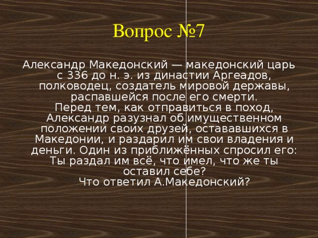 Вопрос №7 Александр Македонский — македонский царь с 336 до н. э. из династии Аргеадов, полководец, создатель мировой державы, распавшейся после его смерти.  Перед тем, как отправиться в поход, Александр разузнал об имущественном положении своих друзей, остававшихся в Македонии, и раздарил им свои владения и деньги. Один из приближённых спросил его:  Ты раздал им всё, что имел, что же ты оставил себе?  Что ответил А.Македонский?