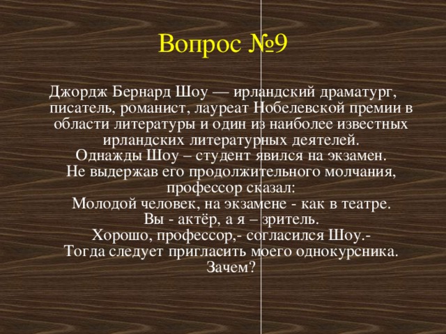 Вопрос №9 Джордж Бернард Шоу — ирландский драматург, писатель, романист, лауреат Нобелевской премии в области литературы и один из наиболее известных ирландских литературных деятелей.  Однажды Шоу – студент явился на экзамен.  Не выдержав его продолжительного молчания, профессор сказал:  Молодой человек, на экзамене - как в театре.  Вы - актёр, а я – зритель.  Хорошо, профессор,- согласился Шоу.-  Тогда следует пригласить моего однокурсника.  Зачем?