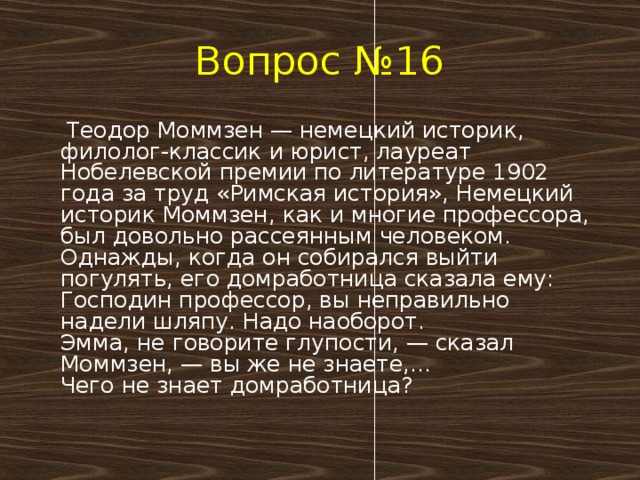 Вопрос №16  Теодор Моммзен — немецкий историк, филолог-классик и юрист, лауреат Нобелевской премии по литературе 1902 года за труд «Римская история», Немецкий историк Моммзен, как и многие профессора, был довольно рассеянным человеком. Однажды, когда он собирался выйти погулять, его домработница сказала ему:  Господин профессор, вы неправильно надели шляпу. Надо наоборот.  Эмма, не говорите глупости, — сказал Моммзен, — вы же не знаете,…  Чего не знает домработница?