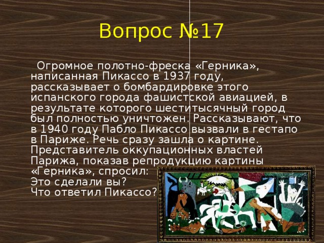 Вопрос №17  Огромное полотно-фреска «Герника», написанная Пикассо в 1937 году, рассказывает о бомбардировке этого испанского города фашистской авиацией, в результате которого шеститысячный город был полностью уничтожен. Рассказывают, что в 1940 году Пабло Пикассо вызвали в гестапо в Париже. Речь сразу зашла о картине.  Представитель оккупационных властей Парижа, показав репродукцию картины «Герника», спросил:  Это сделали вы?  Что ответил Пикассо?