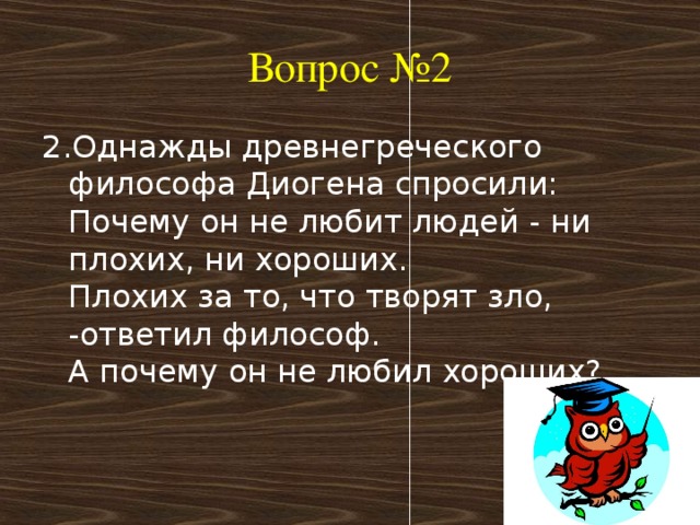 Вопрос №2 2.Однажды древнегреческого философа Диогена спросили:  Почему он не любит людей - ни плохих, ни хороших.  Плохих за то, что творят зло, -ответил философ.  А почему он не любил хороших?