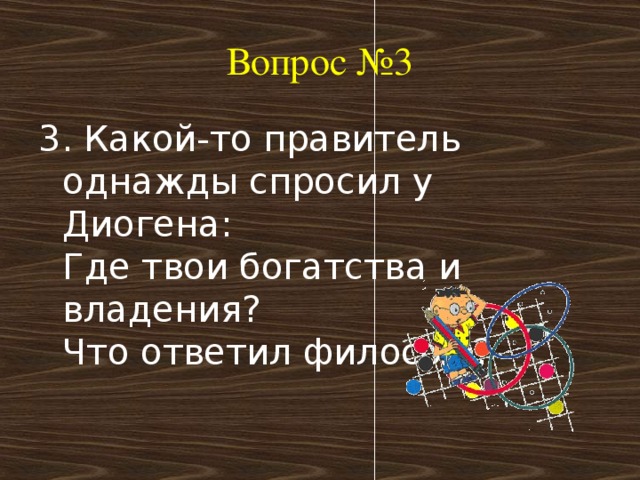 Вопрос №3 3. Какой-то правитель однажды спросил у Диогена:   Где твои богатства и владения?  Что ответил философ?