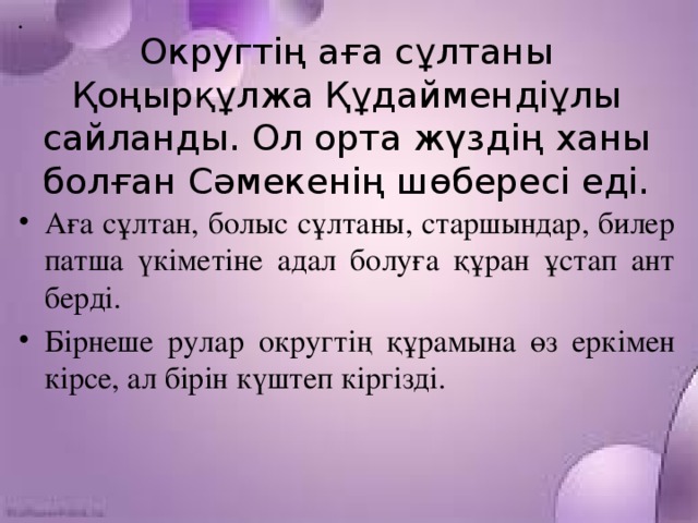 Округтің аға сұлтаны Қоңырқұлжа Құдаймендіұлы сайланды. Ол орта жүздің ханы болған Сәмекенің шөбересі еді.            Аға сұлтан, болыс сұлтаны, старшындар, билер патша үкіметіне адал болуға құран ұстап ант берді. Бірнеше рулар округтің құрамына өз еркімен кірсе, ал бірін күштеп кіргізді.