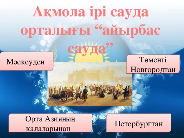 Ақмола ірі сауда орталығы “айырбас сауда” Мәскеуден Төменгі Новгородтан Орта Азияның қалаларынан Петербургтан