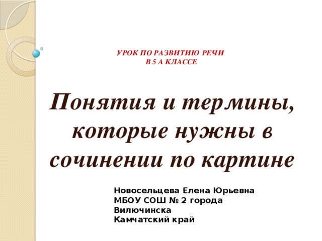 УРОК ПО РАЗВИТИЮ РЕЧИ  В 5 А КЛАССЕ Понятия и термины, которые нужны в сочинении по картине Новосельцева Елена Юрьевна МБОУ СОШ № 2 города Вилючинска Камчатский край