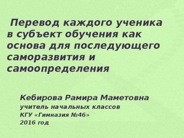 Перевод каждого ученика в субъект обучения как основа для последующего саморазвития и самоопределения Кебирова Рамира Маметовна учитель начальных классов КГУ «Гимназия №46» 2016 год