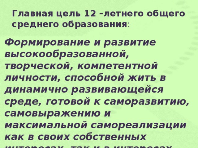 Главная цель 12 –летнего общего среднего образования : Формирование и развитие высокообразованной, творческой, компетентной личности, способной жить в динамично развивающейся среде, готовой к саморазвитию, самовыражению и максимальной самореализации как в своих собственных интересах, так и в интересах общества.