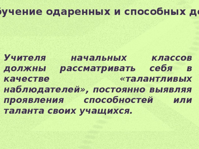 Обучение одаренных и способных детей   Учителя начальных классов должны рассматривать себя в качестве «талантливых наблюдателей», постоянно выявляя проявления способностей или таланта своих учащихся.