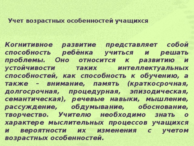 Учет возрастных особенностей учащихся   Когнитивное развитие представляет собой способность ребёнка учиться и решать проблемы. Оно относится к развитию и устойчивости таких интеллектуальных способностей, как способность к обучению, а также – внимание, память (краткосрочная, долгосрочная, процедурная, эпизодическая, семантическая), речевые навыки, мышление, рассуждение, обдумывание, обоснование, творчество. Учителю необходимо знать о характере мыслительных процессов учащихся и вероятности их изменения с учетом возрастных особенностей.