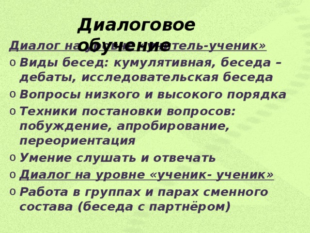 Диалоговое обучение   Диалоговое обучение Диалог на уровне «учитель-ученик» Виды бесед: кумулятивная, беседа – дебаты, исследовательская беседа Вопросы низкого и высокого порядка Техники постановки вопросов: побуждение, апробирование, переориентация Умение слушать и отвечать Диалог на уровне «ученик- ученик» Работа в группах и парах сменного состава (беседа с партнёром)