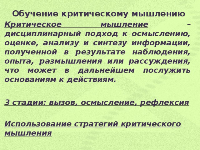 Обучение критическому мышлению   Критическое мышление – дисциплинарный подход к осмыслению, оценке, анализу и синтезу информации, полученной в результате наблюдения, опыта, размышления или рассуждения, что может в дальнейшем послужить основаниям к действиям.  3 стадии: вызов, осмысление, рефлексия  Использование стратегий критического мышления