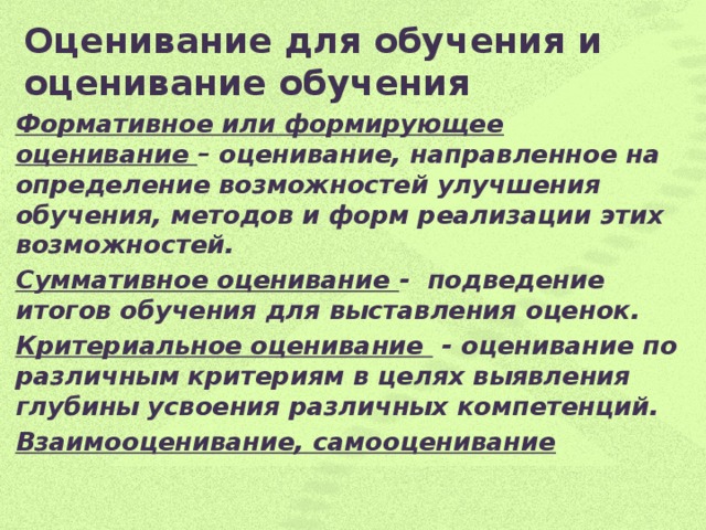 Оценивание для обучения и оценивание обучения   Формативное или формирующее оценивание – оценивание, направленное на определение возможностей улучшения обучения, методов и форм реализации этих возможностей. Суммативное оценивание - подведение итогов обучения для выставления оценок. Критериальное оценивание - оценивание по различным критериям в целях выявления глубины усвоения различных компетенций. Взаимооценивание, самооценивание