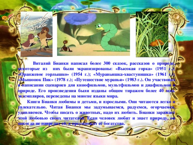 Виталий Бианки написал более 300 сказок, рассказов о природе, некоторые из них были экранизированы: «Высокая горка» (1951 г.); «Оранжевое горлышко» (1954 г.); «Муравьишка-хвастунишка» (1961 г.); «Мышонок Пик» (1978 г.); «Путешествие муравья» (1983 г.). Он участвовал в написании сценариев для кинофильмов, мультфильмов и диафильмов о природе. Его произведения были изданы общим тиражом более 40 млн. экземпляров, переведены на многие языки мира.  Книги Бианки любимы и детьми, и взрослыми. Они читаются легко и увлекательно. Читая Бианки мы задумываемся, радуемся, огорчаемся, удивляемся. Чтобы писать о животных, надо их любить. Бианки заражает этой любовью своих читателей. Если человек любит и знает природу, он никогда не навредит ей, а преумножит её богатства.