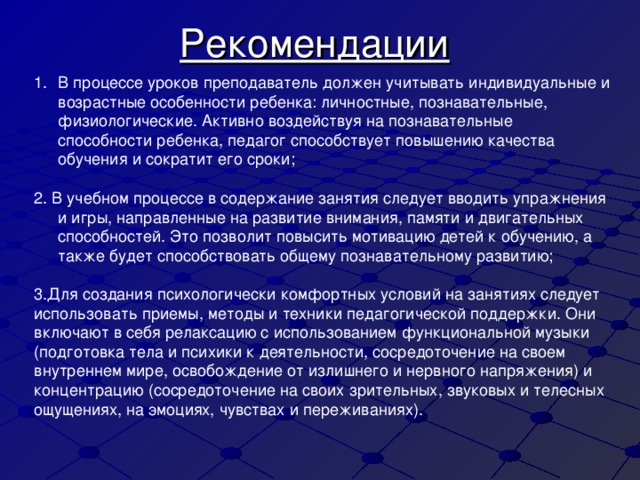 Рекомендации  В процессе уроков преподаватель должен учитывать индивидуальные и возрастные особенности ребенка: личностные, познавательные, физиологические. Активно воздействуя на познавательные способности ребенка, педагог способствует повышению качества обучения и сократит его сроки;  2. В учебном процессе в содержание занятия следует вводить упражнения и игры, направленные на развитие внимания, памяти и двигательных способностей. Это позволит повысить мотивацию детей к обучению, а также будет способствовать общему познавательному развитию; 3.Для создания психологически комфортных условий на занятиях следует использовать приемы, методы и техники педагогической поддержки. Они включают в себя релаксацию с использованием функциональной музыки (подготовка тела и психики к деятельности, сосредоточение на своем внутреннем мире, освобождение от излишнего и нервного напряжения) и концентрацию (сосредоточение на своих зрительных, звуковых и телесных ощущениях, на эмоциях, чувствах и переживаниях).