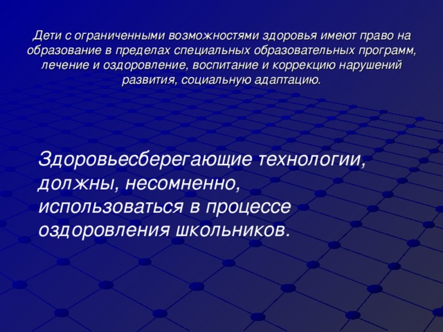 Дети с ограниченными возможностями здоровья имеют право на образование в пределах специальных образовательных программ, лечение и оздоровление, воспитание и коррекцию нарушений развития, социальную адаптацию. Здоровьесберегающие технологии, должны, несомненно, использоваться в процессе оздоровления школьников.