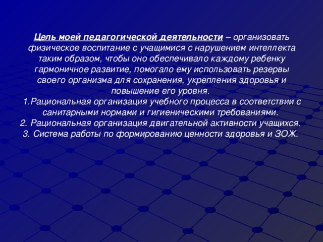 Цель моей педагогической деятельности  – организовать физическое воспитание с учащимися с нарушением интеллекта таким образом, чтобы оно обеспечивало каждому ребенку гармоничное развитие, помогало ему использовать резервы своего организма для сохранения, укрепления здоровья и повышение его уровня.  1.Рациональная организация учебного процесса в соответствии с санитарными нормами и гигиеническими требованиями.  2. Рациональная организация двигательной активности учащихся.  3. Система работы по формированию ценности здоровья и ЗОЖ.