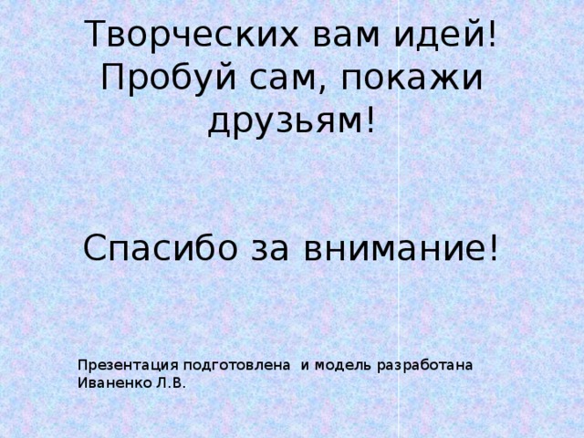 Творческих вам идей!  Пробуй сам, покажи друзьям!    Спасибо за внимание! Презентация подготовлена и модель разработана Иваненко Л.В.