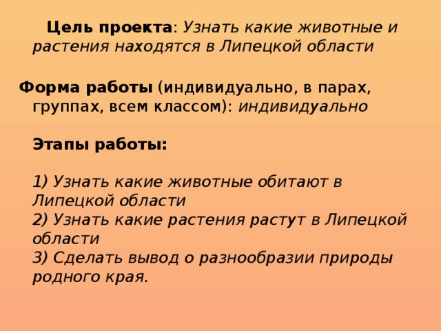 Цель проекта :  Узнать какие животные и растения находятся в Липецкой области   Форма работы  (индивидуально, в парах, группах, всем классом):  индивидуально   Этапы работы:     1) Узнать какие животные обитают в Липецкой области  2) Узнать какие растения растут в Липецкой области  3) Сделать вывод о разнообразии природы родного края.