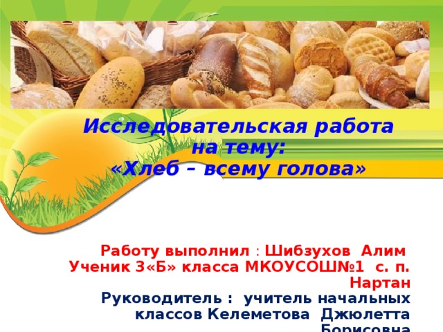 Исследовательская работа на тему: «Хлеб – всему голова» Работу выполнил : Шибзухов Алим Ученик 3«Б» класса МКОУСОШ№1 с. п. Нартан Руководитель : учитель начальных классов Келеметова Джюлетта Борисовна 2016 г.