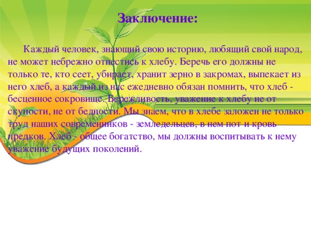 Заключение:  Каждый человек, знающий свою историю, любящий свой народ, не может небрежно отнестись к хлебу. Беречь его должны не только те, кто сеет, убирает, хранит зерно в закромах, выпекает из него хлеб, а каждый из нас ежедневно обязан помнить, что хлеб - бесценное сокровище. Бережливость, уважение к хлебу не от скупости, не от бедности. Мы знаем, что в хлебе заложен не только труд наших современников - земледельцев, в нем пот и кровь предков. Хлеб - общее богатство, мы должны воспитывать к нему уважение будущих поколений.