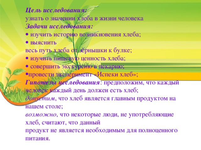 Цель исследования: узнать о значении хлеба в жизни человека Задачи исследования:   изучить историю возникновения хлеба;   выяснить весь путь хлеба от зѐрнышки к булке;   изучить пищевую ценность хлеба;   совершить экскурсию в пекарню; провести эксперимент «Испеки хлеб»; Гипотезы исследования : предположим, что каждый человек каждый день должен есть хлеб; допустим , что хлеб является главным продуктом на нашем столе; возможно , что некоторые люди, не употребляющие хлеб, считают, что данный продукт не является необходимым для полноценного питания.