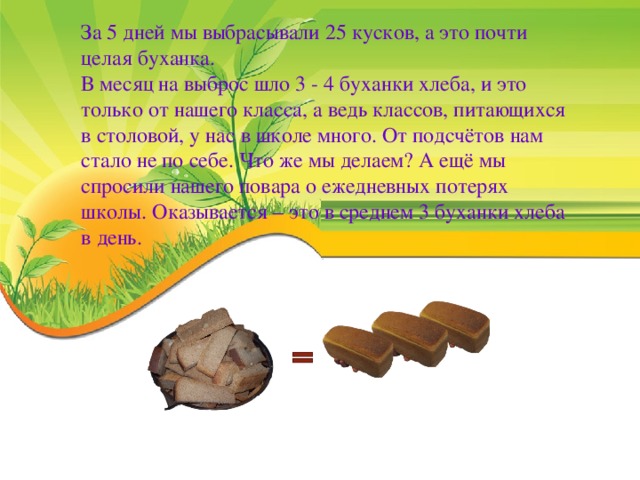 За 5 дней мы выбрасывали 25 кусков, а это почти целая буханка. В месяц на выброс шло 3 - 4 буханки хлеба, и это только от нашего класса, а ведь классов, питающихся в столовой, у нас в школе много. От подсчётов нам стало не по себе. Что же мы делаем? А ещё мы спросили нашего повара о ежедневных потерях школы. Оказывается – это в среднем 3 буханки хлеба в день.