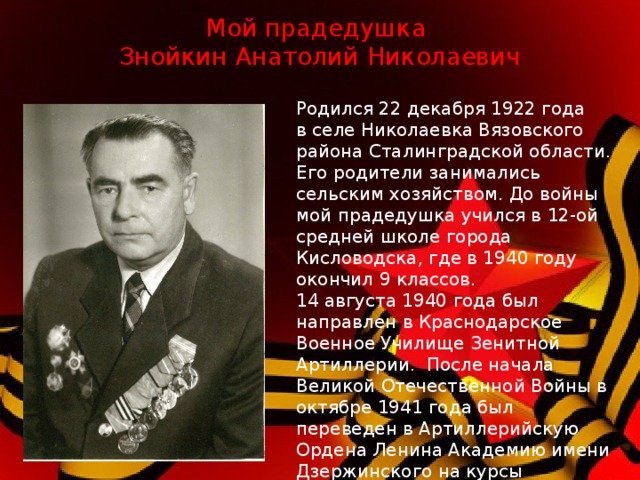 Мой прадедушка  Знойкин Анатолий Николаевич Родился 22 декабря 1922 года в селе Николаевка Вязовского района Сталинградской области. Его родители занимались сельским хозяйством. До войны мой прадедушка учился в 12-ой средней школе города Кисловодска, где в 1940 году окончил 9 классов. 14 августа 1940 года был направлен в Краснодарское Военное Училище Зенитной Артиллерии. После начала Великой Отечественной Войны в октябре 1941 года был переведен в Артиллерийскую Ордена Ленина Академию имени Дзержинского на курсы командиров миномётных батарей,где проходил обучение до 31 декабря 1941 года.