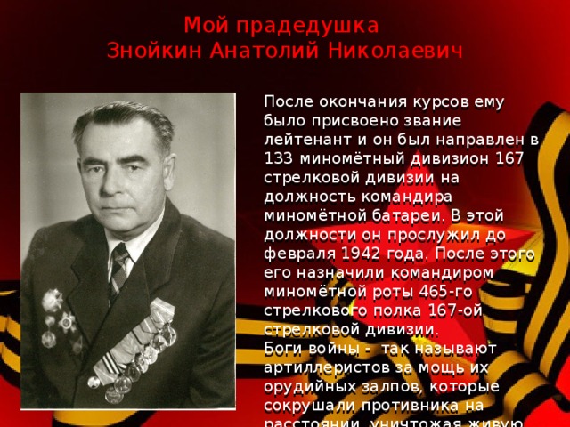 Мой прадедушка  Знойкин Анатолий Николаевич После окончания курсов ему было присвоено звание лейтенант и он был направлен в 133 миномётный дивизион 167 стрелковой дивизии на должность командира миномётной батареи. В этой должности он прослужил до февраля 1942 года. После этого его назначили командиром миномётной роты 465-го стрелкового полка 167-ой стрелковой дивизии. Боги войны - так называют артиллеристов за мощь их орудийных залпов, которые сокрушали противника на расстоянии, уничтожая живую силу врага, танки, самолеты и укрепления.