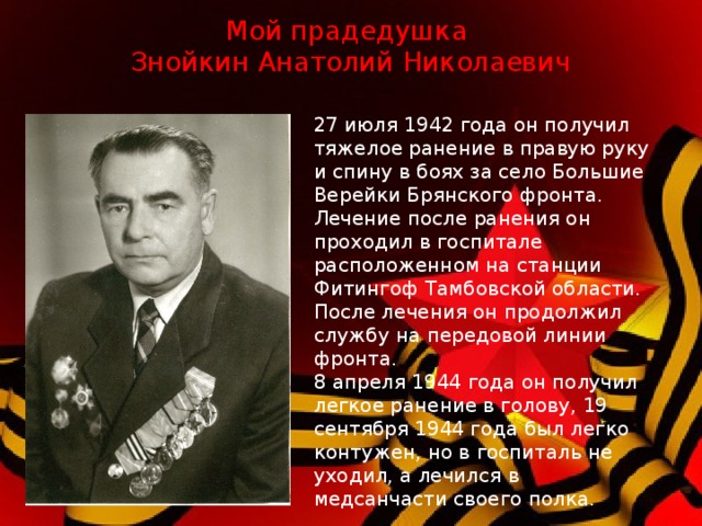 Мой прадедушка  Знойкин Анатолий Николаевич 27 июля 1942 года он получил тяжелое ранение в правую руку и спину в боях за село Большие Верейки Брянского фронта. Лечение после ранения он проходил в госпитале расположенном на станции Фитингоф Тамбовской области. После лечения он продолжил службу на передовой линии фронта. 8 апреля 1944 года он получил легкое ранение в голову, 19 сентября 1944 года был легко контужен, но в госпиталь не уходил, а лечился в медсанчасти своего полка.