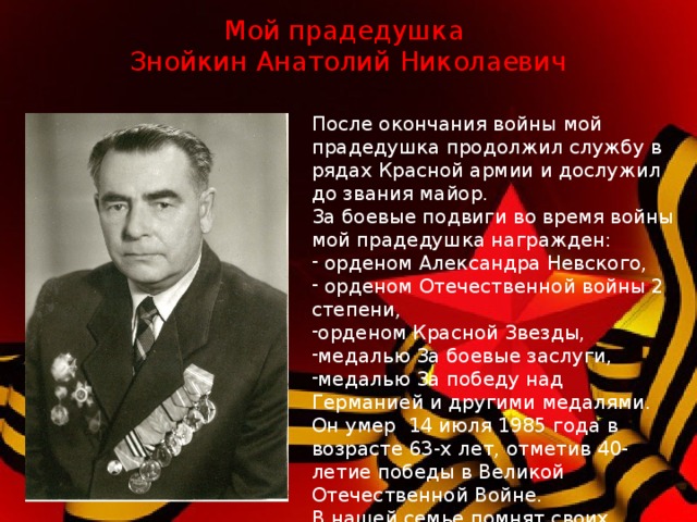 Мой прадедушка  Знойкин Анатолий Николаевич После окончания войны мой прадедушка продолжил службу в рядах Красной армии и дослужил до звания майор. За боевые подвиги во время войны мой прадедушка награжден:  орденом Александра Невского,  орденом Отечественной войны 2 степени, орденом Красной Звезды, медалью За боевые заслуги, медалью За победу над Германией и другими медалями. Он умер 14 июля 1985 года в возрасте 63-х лет, отметив 40-летие победы в Великой Отечественной Войне. В нашей семье помнят своих ветеранов и их подвиг в Великой Отечественной Войне .