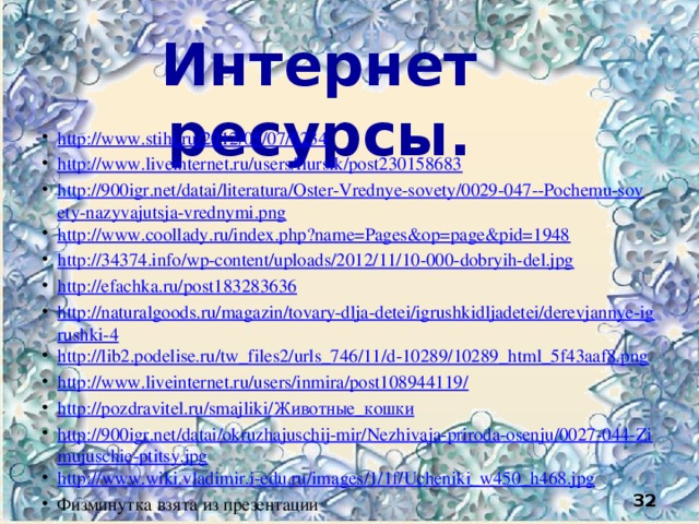 Интернет ресурсы. http://www.stihi.ru/2012/05/07/6234 http://www.liveinternet.ru/users/liursik/post230158683 http://900igr.net/datai/literatura/Oster-Vrednye-sovety/0029-047--Pochemu-sovety-nazyvajutsja-vrednymi.png http://www.coollady.ru/index.php?name=Pages&op=page&pid=1948 http://34374.info/wp-content/uploads/2012/11/10-000-dobryih-del.jpg http://efachka.ru/post183283636 http://naturalgoods.ru/magazin/tovary-dlja-detei/igrushkidljadetei/derevjannye-igrushki-4 http://lib2.podelise.ru/tw_files2/urls_746/11/d-10289/10289_html_5f43aaf8.png http://www.liveinternet.ru/users/inmira/post108944119/ http://pozdravitel.ru/smajliki/ Животные_кошки http://900igr.net/datai/okruzhajuschij-mir/Nezhivaja-priroda-osenju/0027-044-Zimujuschie-ptitsy.jpg http:// www.wiki.vladimir.i-edu.ru/images/1/1f/Ucheniki_w450_h468.jpg Физминутка взята из презентации