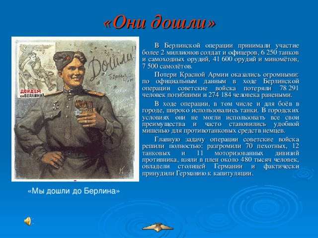 «Они дошли»  В Берлинской операции принимали участие более 2 миллионов солдат и офицеров, 6 250 танков и самоходных орудий, 41 600 орудий и миномётов, 7 500 самолётов. Потери Красной Армии оказались огромными: по официальным данным в ходе Берлинской операции советские войска потеряли 78 291 человек погибшими и 274 184 человека ранеными. В ходе операции, в том числе и для боёв в городе, широко использовались танки. В городских условиях они не могли использовать все свои преимущества и часто становились удобной мишенью для противотанковых средств немцев. Главную задачу операции советские войска решили полностью: разгромили 70 пехотных, 12 танковых и 11 моторизованных дивизий противника, взяли в плен около 480 тысяч человек, овладели столицей Германии и фактически принудили Германию к капитуляции. «Мы дошли до Берлина»