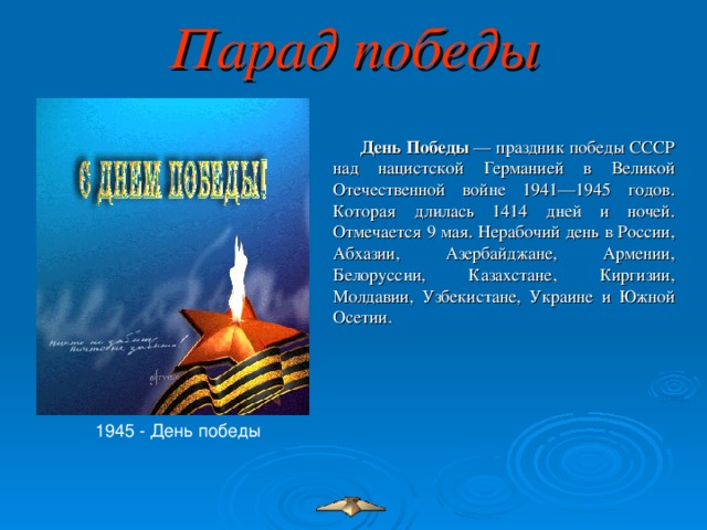 Парад победы День Победы  — праздник победы СССР над нацистской Германией в Великой Отечественной войне 1941—1945 годов. Которая длилась 1414 дней и ночей. Отмечается 9 мая. Нерабочий день в России, Абхазии, Азербайджане, Армении, Белоруссии, Казахстане, Киргизии, Молдавии, Узбекистане, Украине и Южной Осетии.  1945 - День победы