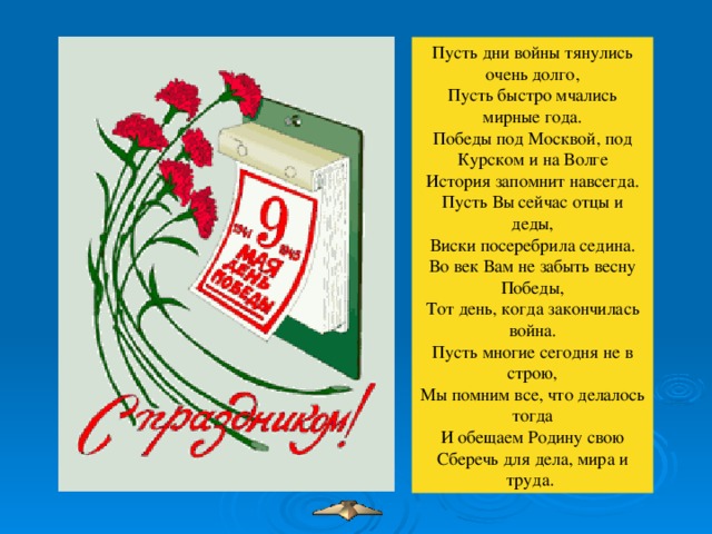 Пусть дни войны тянулись очень долго,  Пусть быстро мчались мирные года.  Победы под Москвой, под Курском и на Волге  История запомнит навсегда.  Пусть Вы сейчас отцы и деды,  Виски посеребрила седина.  Во век Вам не забыть весну Победы,  Тот день, когда закончилась война.  Пусть многие сегодня не в строю,  Мы помним все, что делалось тогда  И обещаем Родину свою  Сберечь для дела, мира и труда.