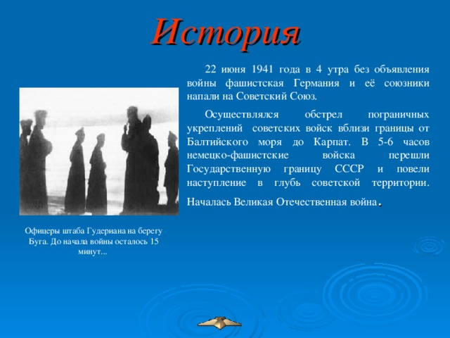 История 22 июня 1941 года в 4 утра без объявления войны фашистская Германия и её союзники напали на Советский Союз. Осуществлялся обстрел пограничных укреплений советских войск вблизи границы от Балтийского моря до Карпат. В 5-6 часов немецко-фашистские войска перешли Государственную границу СССР и повели наступление в глубь советской территории. Началась Великая Отечественная война . Офицеры штаба Гудериана на берегу Буга. До начала войны осталось 15 минут...