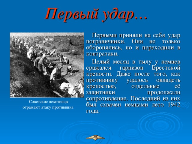 Первый удар… Первыми приняли на себя удар пограничники. Они не только оборонялись, но и переходили в контратаки. Целый месяц в тылу у немцев сражался гарнизон Брестской крепости. Даже после того, как противнику удалось овладеть крепостью, отдельные её защитники продолжали сопротивление. Последний из них был схвачен немцами лето 1942 года. Советские пехотинцы отражают атаку противника  Советские пехотинцы отражают атаку противника