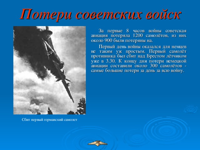 Потери советских войск За первые 8 часов войны советская авиация потеряла 1200 самолётов, из них около 900 были потеряны на. Первый день войны оказался для немцев не таким уж простым. Первый самолёт противника был сбит над Брестом лётчиком уже в 3.30. К концу дня потери немецкой авиации составили около 300 самолётов - самые большие потери за день за всю войну. Сбит первый германский самолет