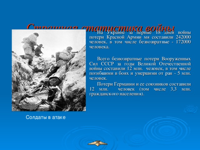 Страшная статистика войны   На Украине за первые 18 дней войны потери Красной Армии мя составили 242000 человек, в том числе безвозвратные - 172000 человека.   Всего безвозвратные потери Вооруженных Сил СССР за годы Великой Отечественной войны составили 12 млн. человек, в том числе погибшими в боях и умершими от ран - 5 млн. человек. Потери Германии и ее союзников составили 12 млн. человек (том числе 3,3 млн. гражданского населения). Солдаты в атаке