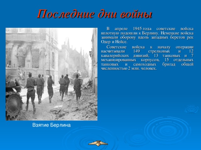 Последние дни войны  В апреле 1945 года советские войска вплотную подошли к Берлину. Немецкие войска занимали оборону вдоль западных берегов рек Одер и Нейсе. Советские войска к началу операции насчитывали 149 стрелковых и 12 кавалерийских дивизий, 13 танковых и 7 механизированных корпусов, 15 отдельных танковых и самоходных бригад общей численностью 2 млн. человек. Взятие Берлина