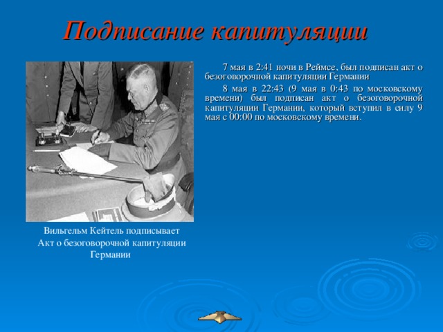 Подписание капитуляции  7 мая в 2:41 ночи в Реймсе, был подписан акт о безоговорочной капитуляции Германии 8 мая в 22:43 (9 мая в 0:43 по московскому времени) был подписан акт о безоговорочной капитуляции Германии, который вступил в силу 9 мая с 00:00 по московскому времени. Вильгельм Кейтель подписывает Акт о безоговорочной капитуляции Германии