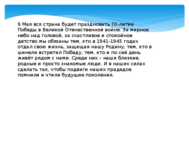 9 Мая вся страна будет праздновать 70-летие Победы в Великой Отечественной войне. За мирное небо над головой, за счастливое и спокойное детство мы обязаны тем, кто в 1941-1945 годах отдал свою жизнь, защищая нашу Родину, тем, кто в шинели встретил Победу, тем, кто и по сей день живёт рядом с нами. Среди них – наши близкие, родные и просто знакомые люди. И в наших силах сделать так, чтобы подвиги наших прадедов помнили и чтили будущие поколения.