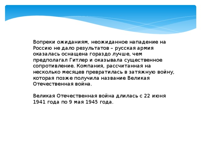 Вопреки ожиданиям, неожиданное нападение на Россию не дало результатов – русская армия оказалась оснащена гораздо лучше, чем предполагал Гитлер и оказывала существенное сопротивление. Компания, рассчитанная на несколько месяцев превратилась в затяжную войну, которая позже получила название Великая Отечественная война.   Великая Отечественная война длилась с 22 июня 1941 года по 9 мая 1945 года.