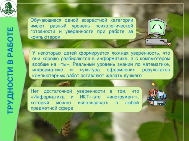 Трудности в работе Обучающиеся одной возрастной категории имеют разный уровень психологической готовности и уверенности при работе за компьютером У некоторых детей формируется ложная уверенность, что они хорошо разбираются в информатике, а с компьютером вообще на «ты». Реальный уровень знаний по математике, информатике и культура оформления результатов компьютерных работ оставляют желать лучшего Нет достаточной уверенности в том, что «Информатика и ИКТ»-это «инструмент», который можно использовать в любой предметной сфере