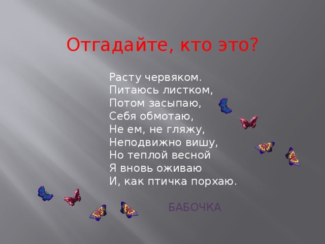 Отгадайте, кто это? Расту червяком.   Питаюсь листком,  Потом засыпаю,   Себя обмотаю,   Не ем, не гляжу,  Неподвижно вишу,  Но теплой весной  Я вновь оживаю  И, как птичка порхаю.  БАБОЧКА